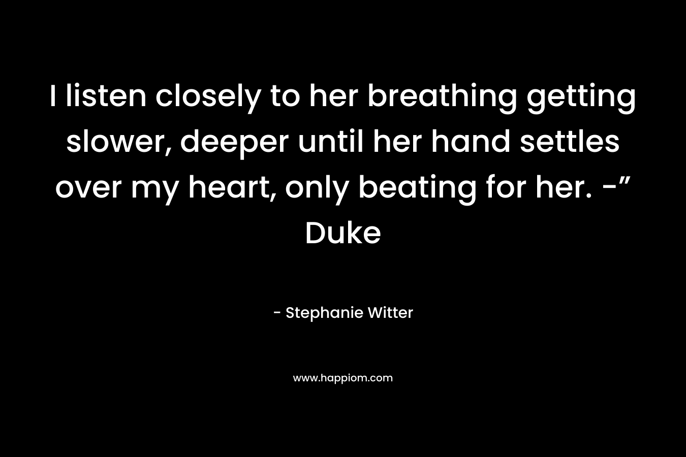 I listen closely to her breathing getting slower, deeper until her hand settles over my heart, only beating for her. -” Duke – Stephanie Witter
