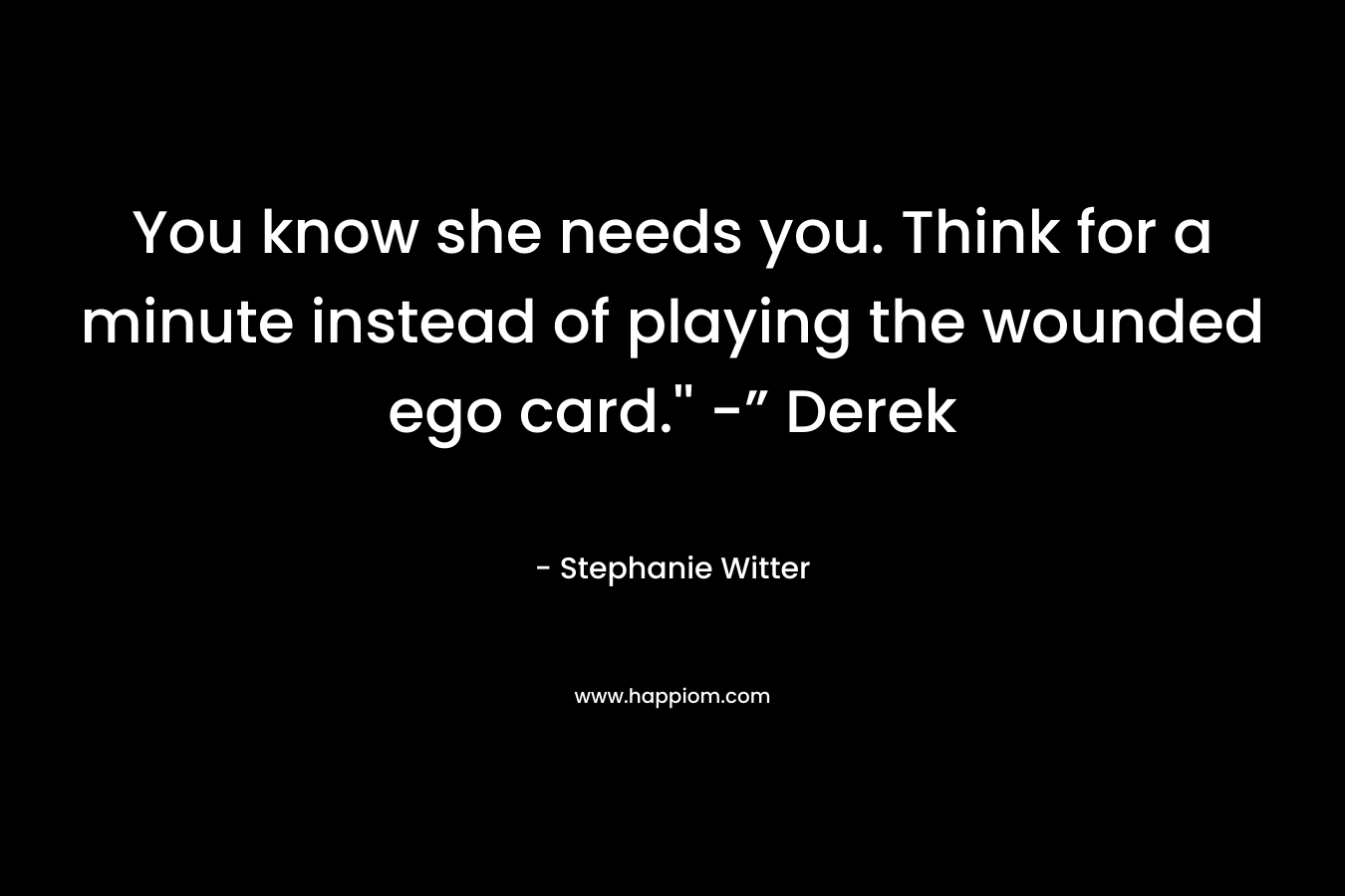 You know she needs you. Think for a minute instead of playing the wounded ego card.” -” Derek – Stephanie Witter