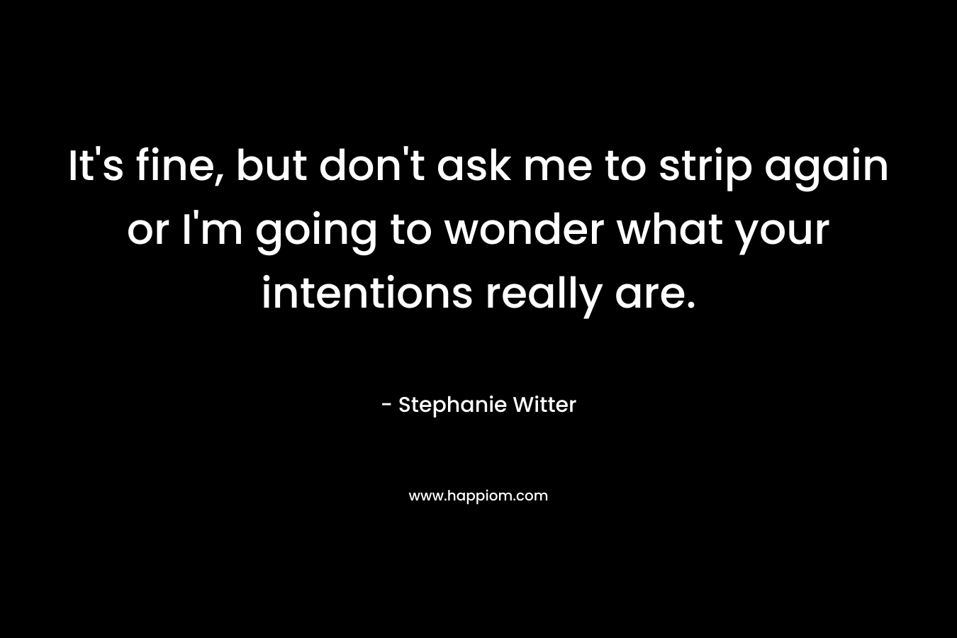 It’s fine, but don’t ask me to strip again or I’m going to wonder what your intentions really are. – Stephanie Witter