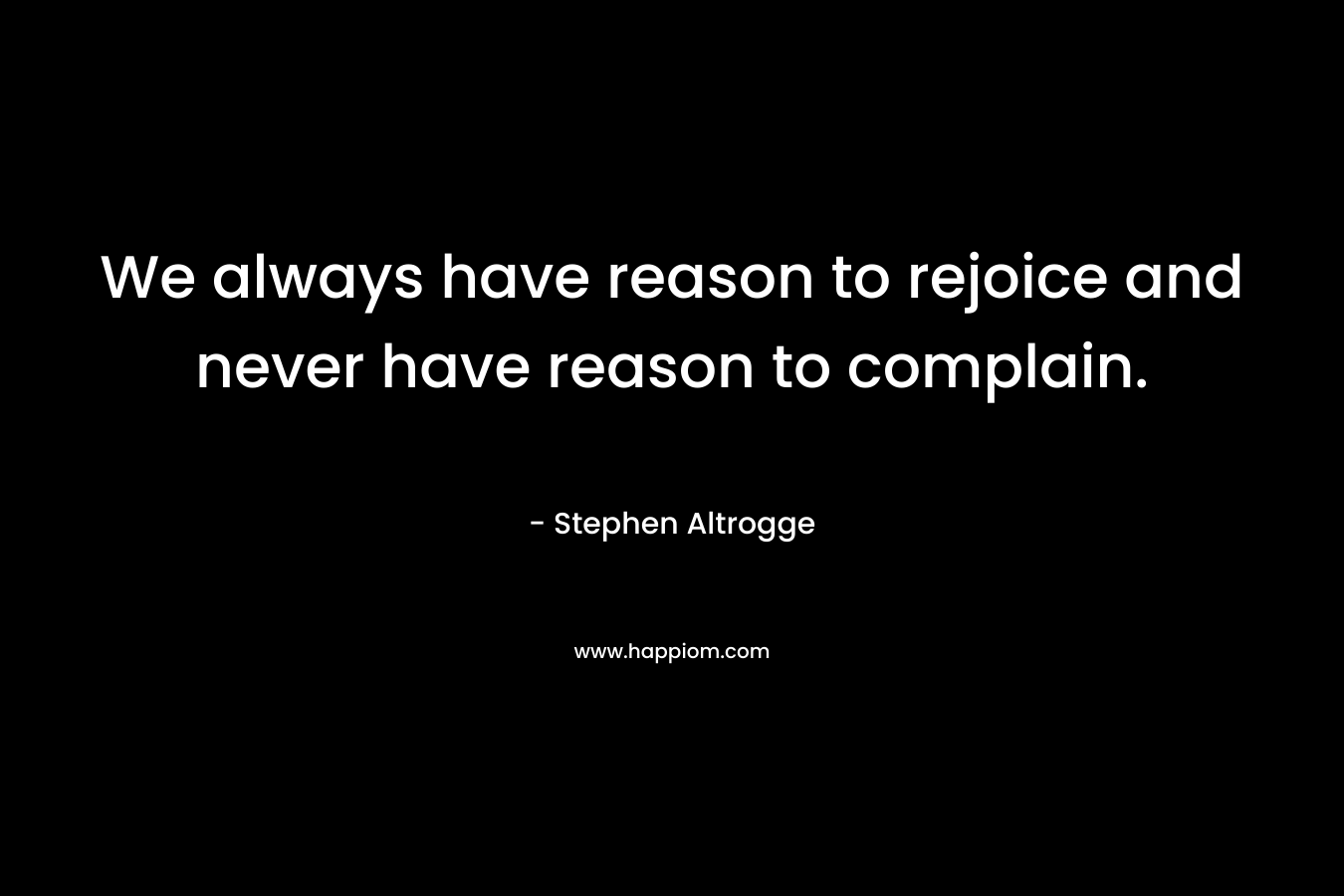 We always have reason to rejoice and never have reason to complain. – Stephen Altrogge