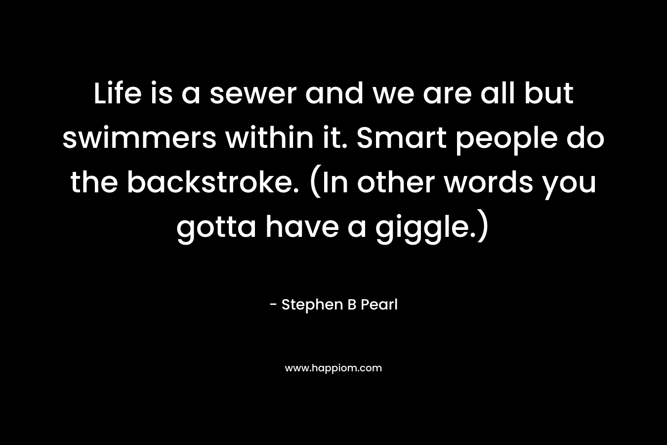 Life is a sewer and we are all but swimmers within it. Smart people do the backstroke. (In other words you gotta have a giggle.) – Stephen B Pearl