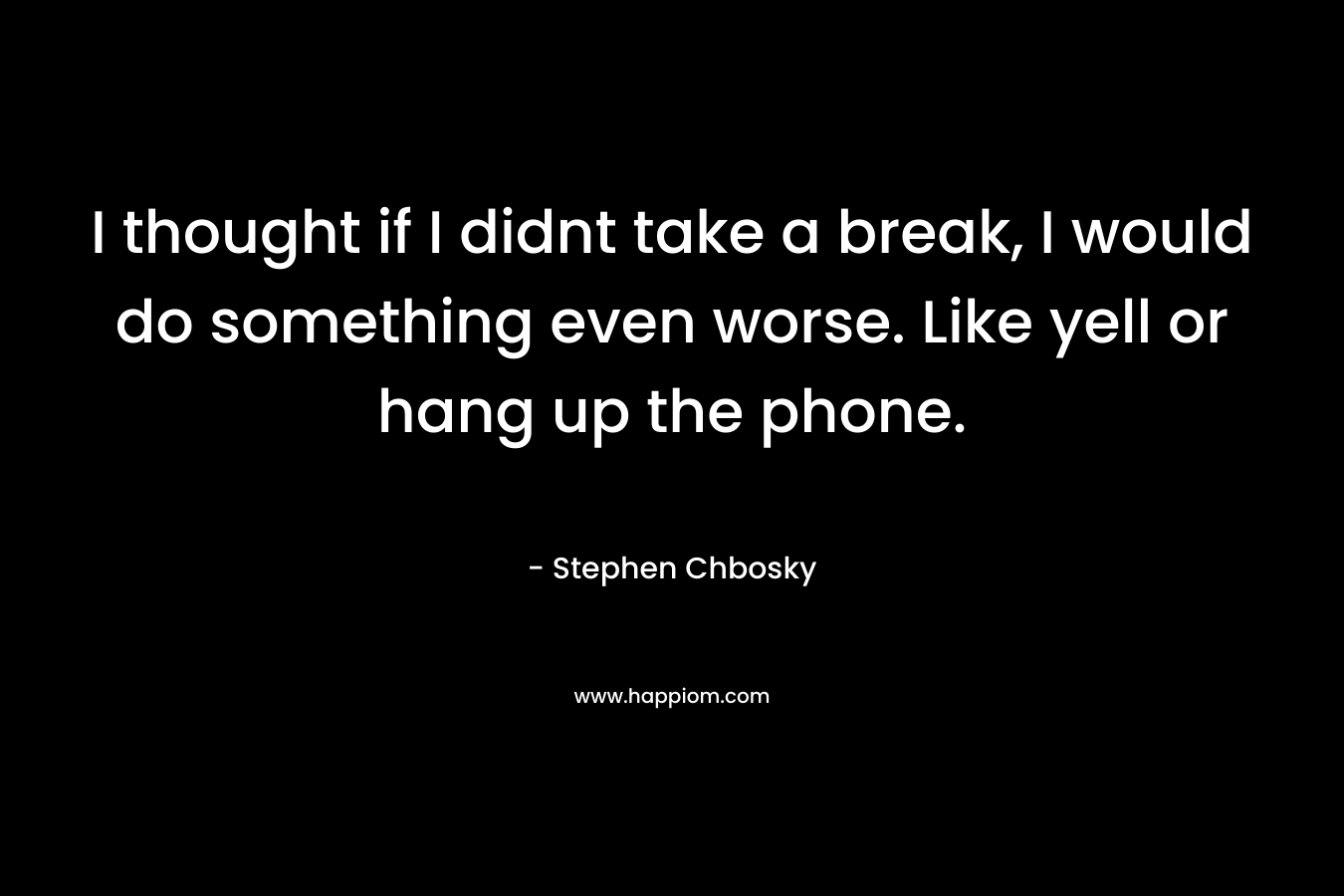 I thought if I didnt take a break, I would do something even worse. Like yell or hang up the phone. – Stephen Chbosky