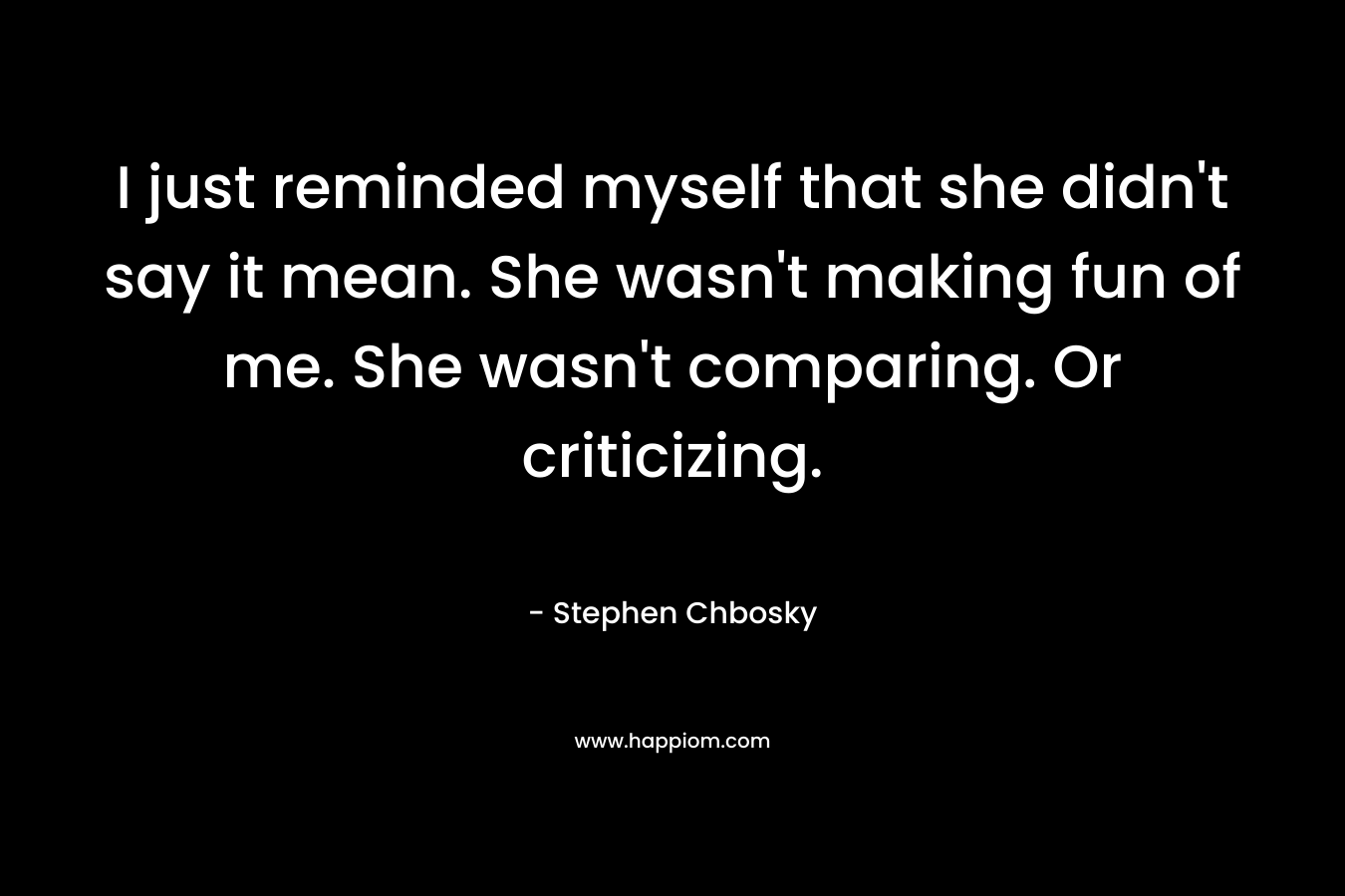 I just reminded myself that she didn’t say it mean. She wasn’t making fun of me. She wasn’t comparing. Or criticizing. – Stephen Chbosky