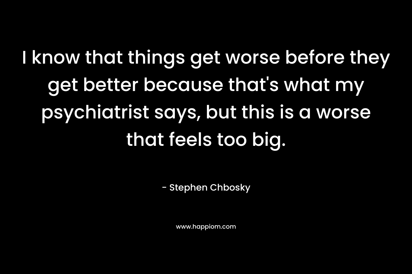 I know that things get worse before they get better because that’s what my psychiatrist says, but this is a worse that feels too big. – Stephen Chbosky