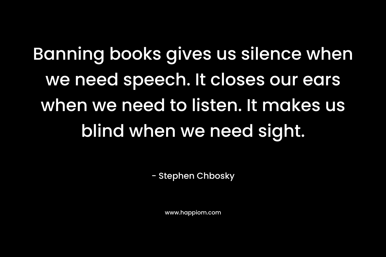 Banning books gives us silence when we need speech. It closes our ears when we need to listen. It makes us blind when we need sight. – Stephen Chbosky