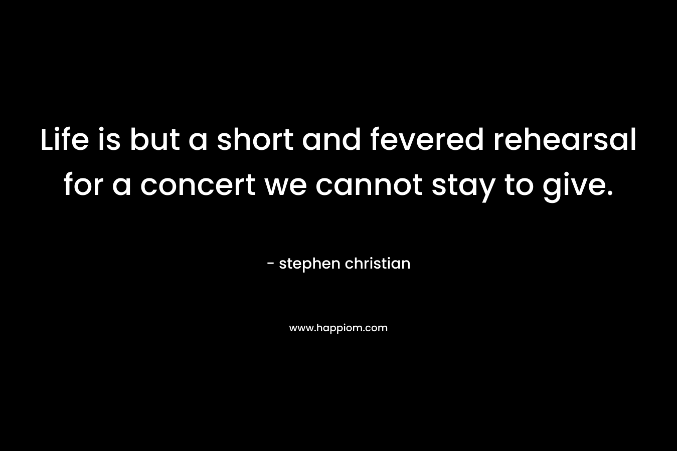 Life is but a short and fevered rehearsal for a concert we cannot stay to give.