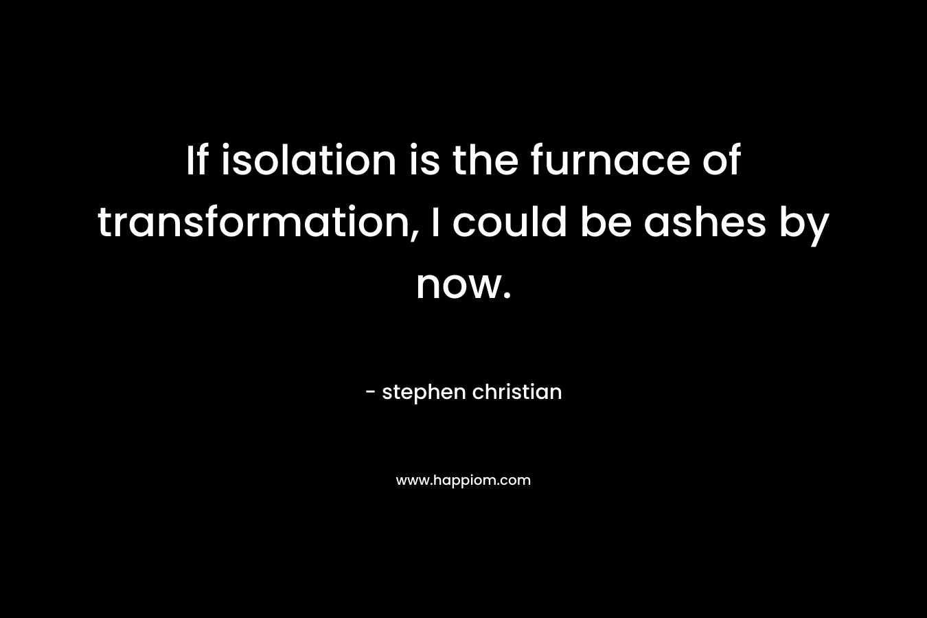If isolation is the furnace of transformation, I could be ashes by now. – stephen christian