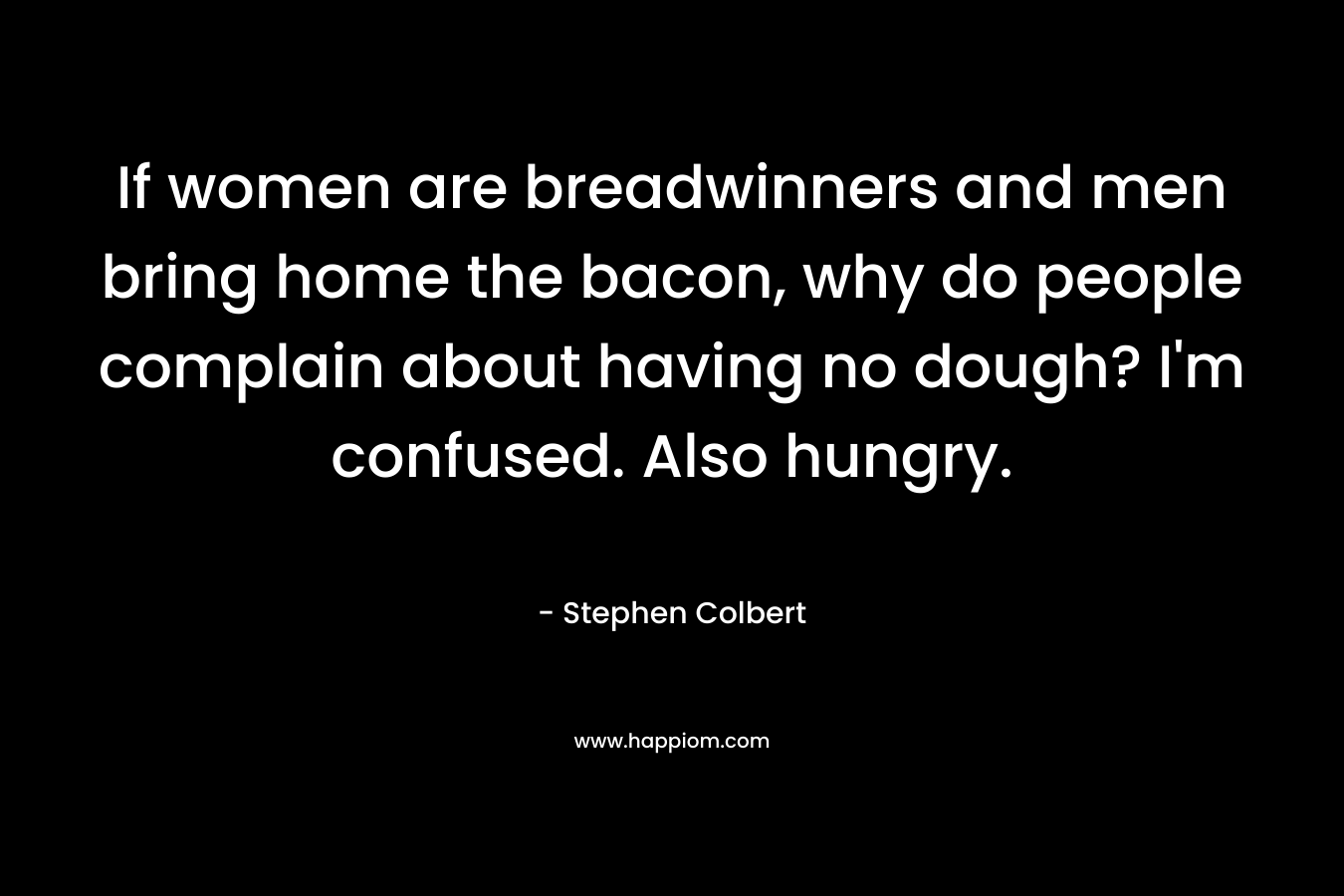 If women are breadwinners and men bring home the bacon, why do people complain about having no dough? I'm confused. Also hungry.