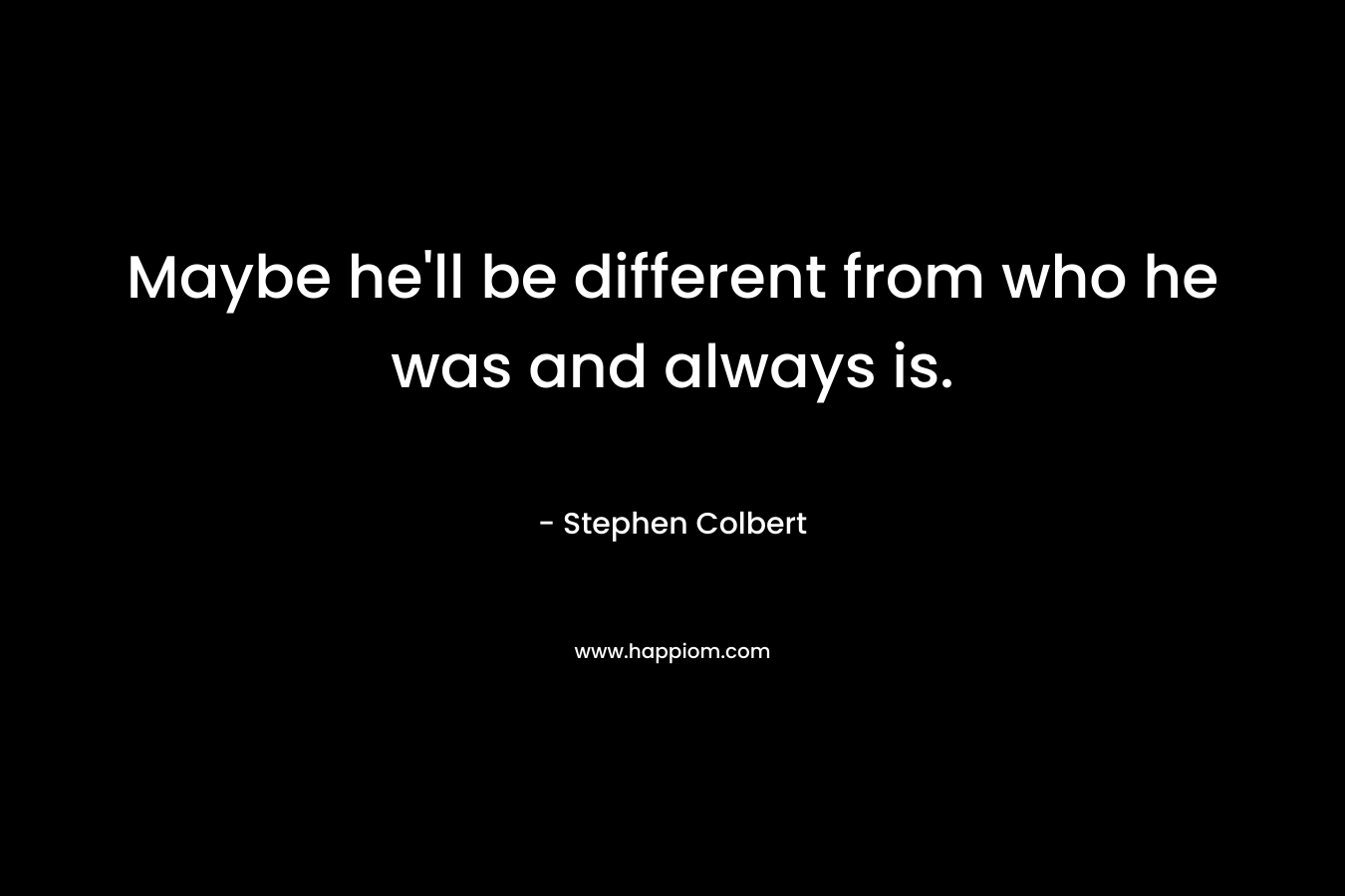Maybe he’ll be different from who he was and always is. – Stephen Colbert
