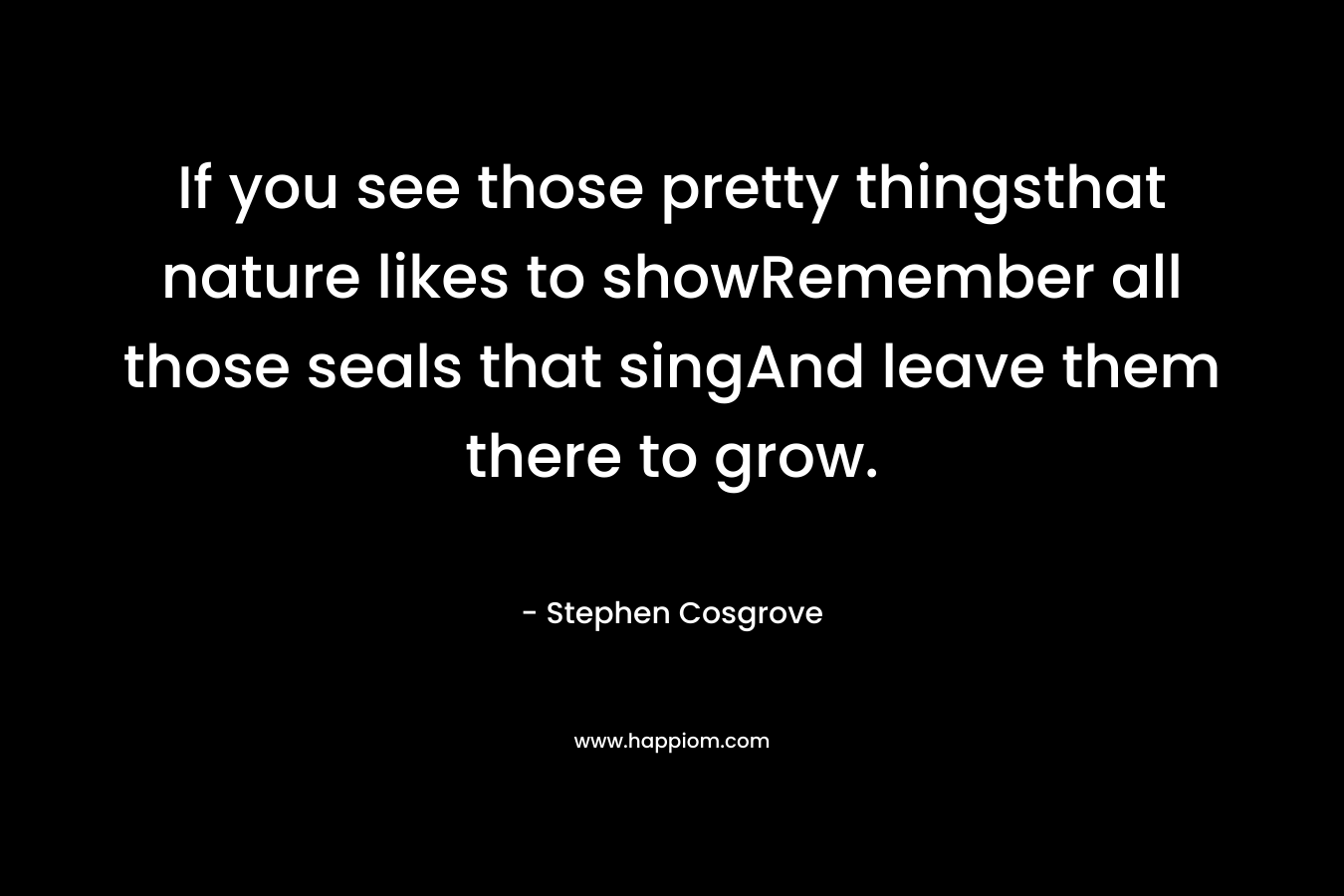 If you see those pretty thingsthat nature likes to showRemember all those seals that singAnd leave them there to grow. – Stephen Cosgrove