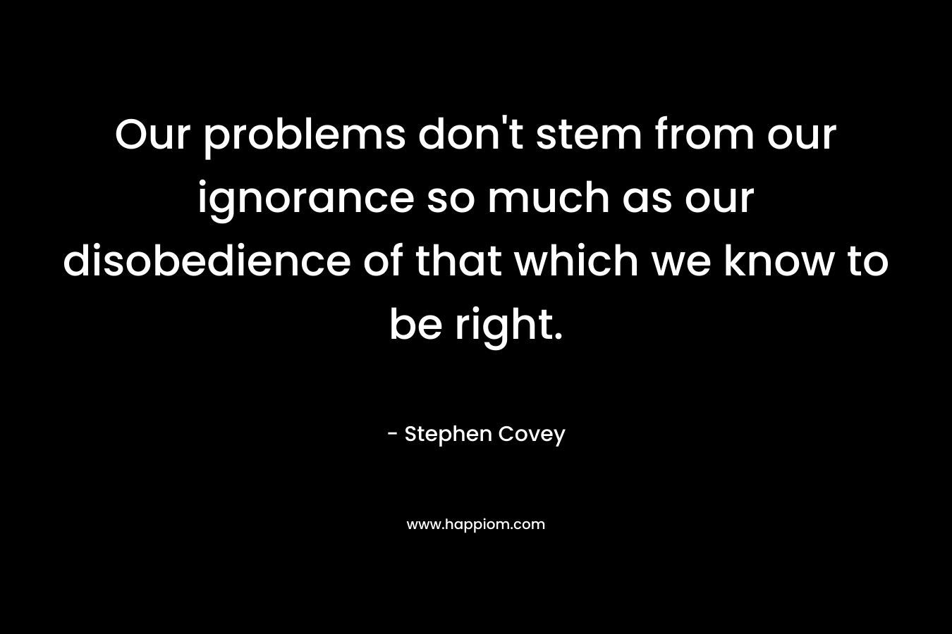 Our problems don’t stem from our ignorance so much as our disobedience of that which we know to be right. – Stephen Covey
