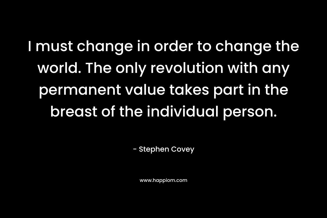 I must change in order to change the world. The only revolution with any permanent value takes part in the breast of the individual person. – Stephen Covey