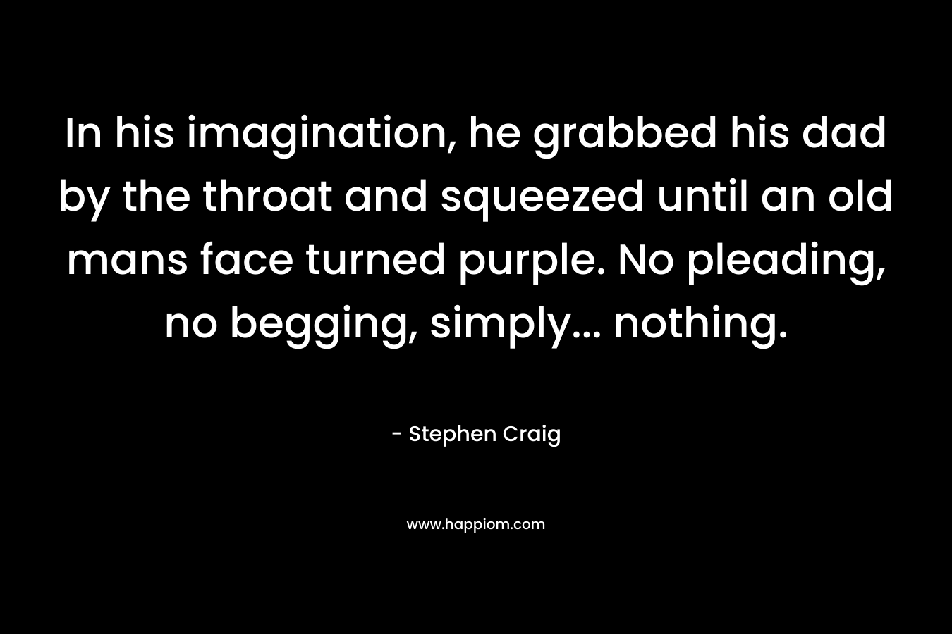In his imagination, he grabbed his dad by the throat and squeezed until an old mans face turned purple. No pleading, no begging, simply… nothing. – Stephen   Craig
