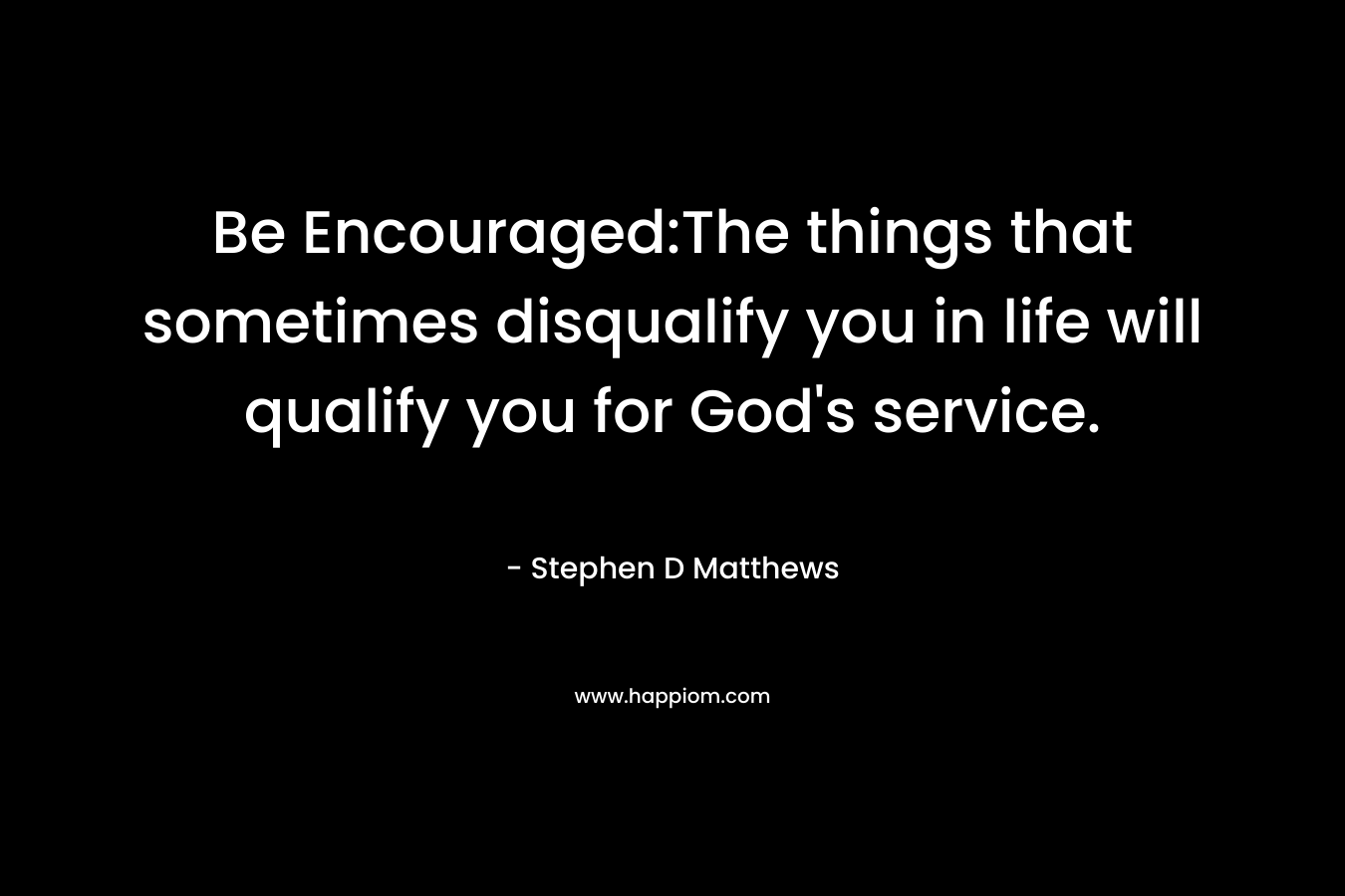 Be Encouraged:The things that sometimes disqualify you in life will qualify you for God’s service. – Stephen D Matthews