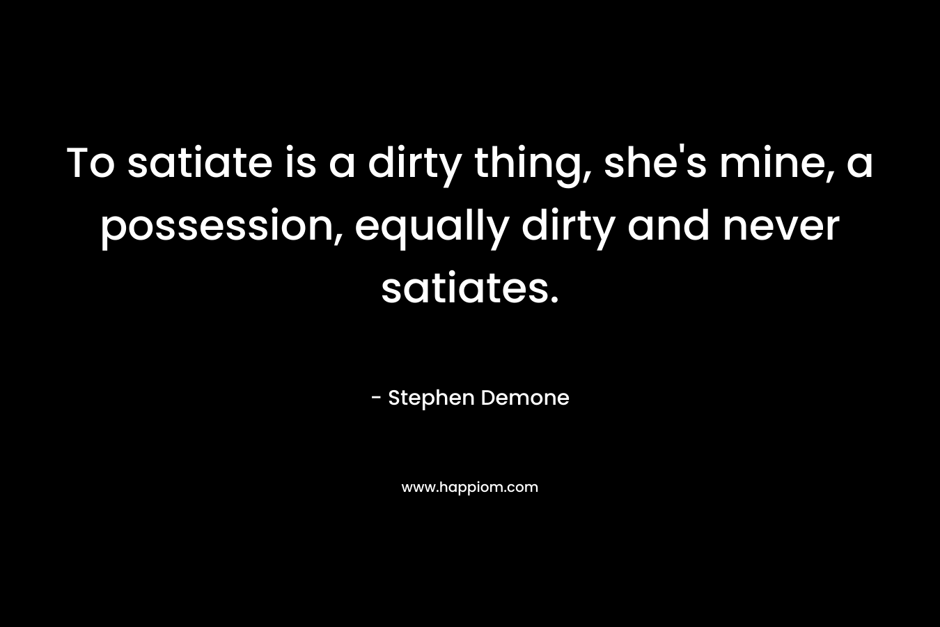 To satiate is a dirty thing, she's mine, a possession, equally dirty and never satiates.