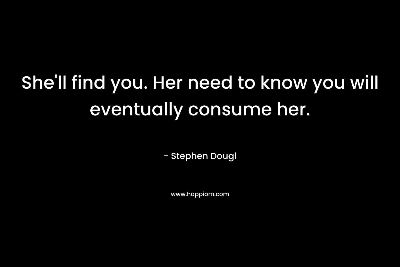 She’ll find you. Her need to know you will eventually consume her. – Stephen Dougl
