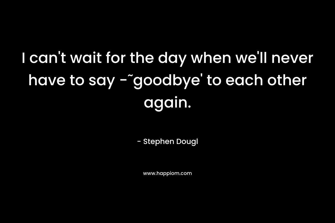 I can’t wait for the day when we’ll never have to say -˜goodbye’ to each other again. – Stephen Dougl