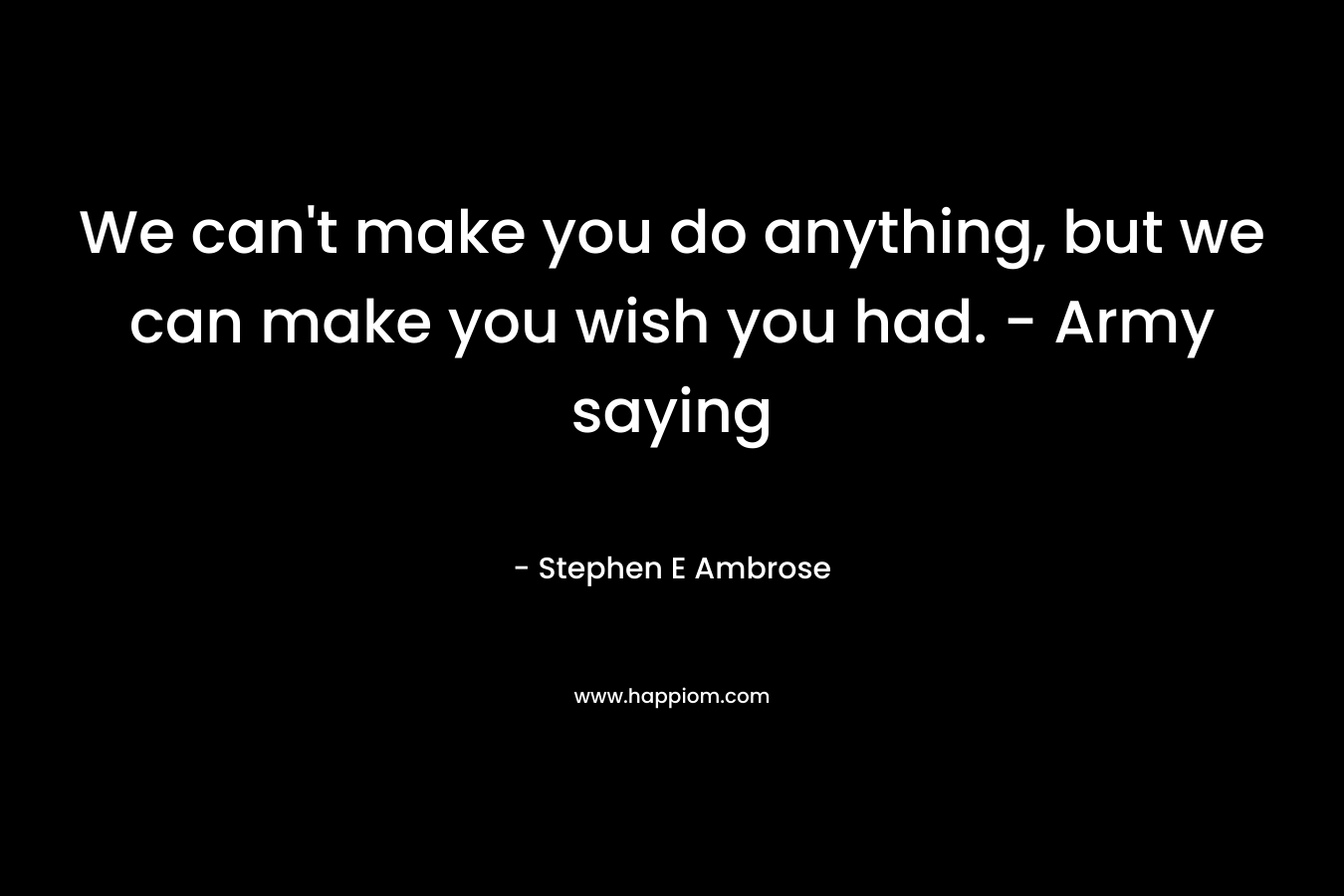 We can’t make you do anything, but we can make you wish you had. – Army saying – Stephen E Ambrose
