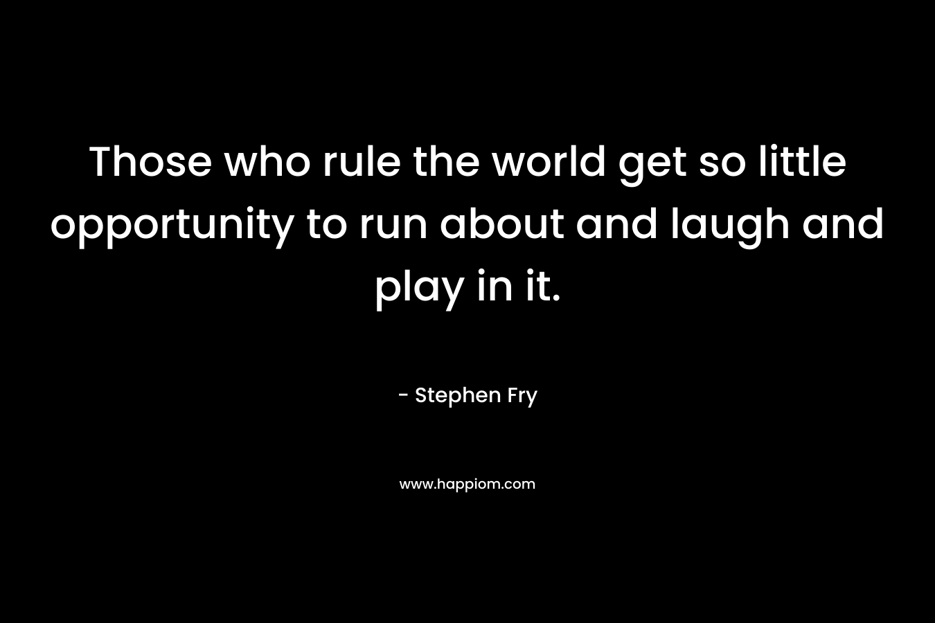 Those who rule the world get so little opportunity to run about and laugh and play in it. – Stephen Fry