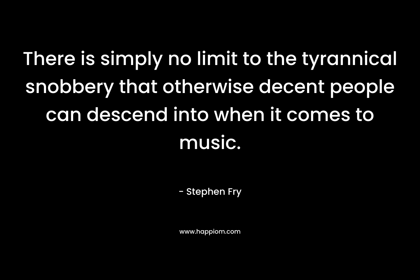 There is simply no limit to the tyrannical snobbery that otherwise decent people can descend into when it comes to music. – Stephen Fry