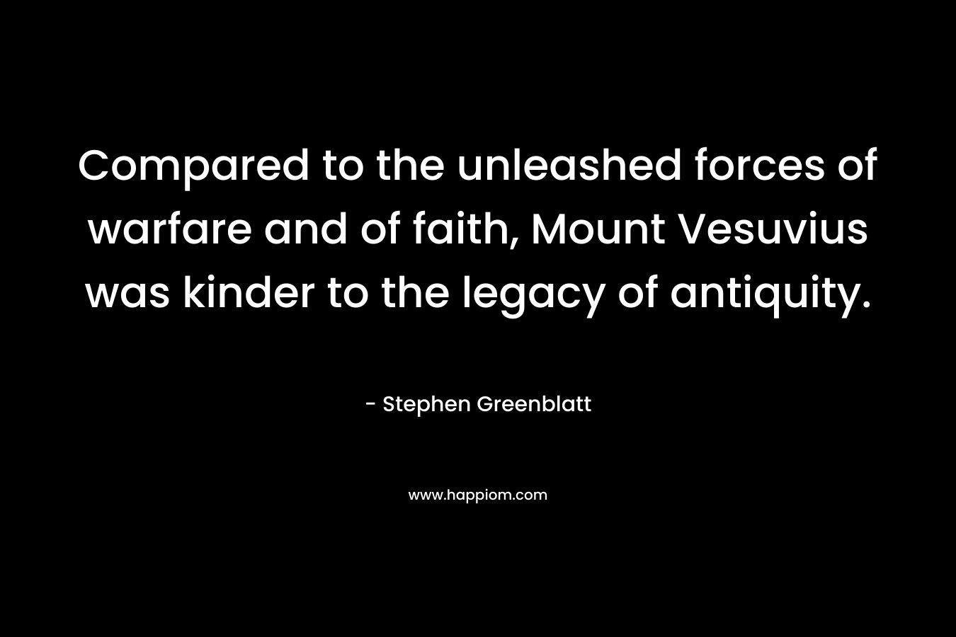 Compared to the unleashed forces of warfare and of faith, Mount Vesuvius was kinder to the legacy of antiquity. – Stephen Greenblatt
