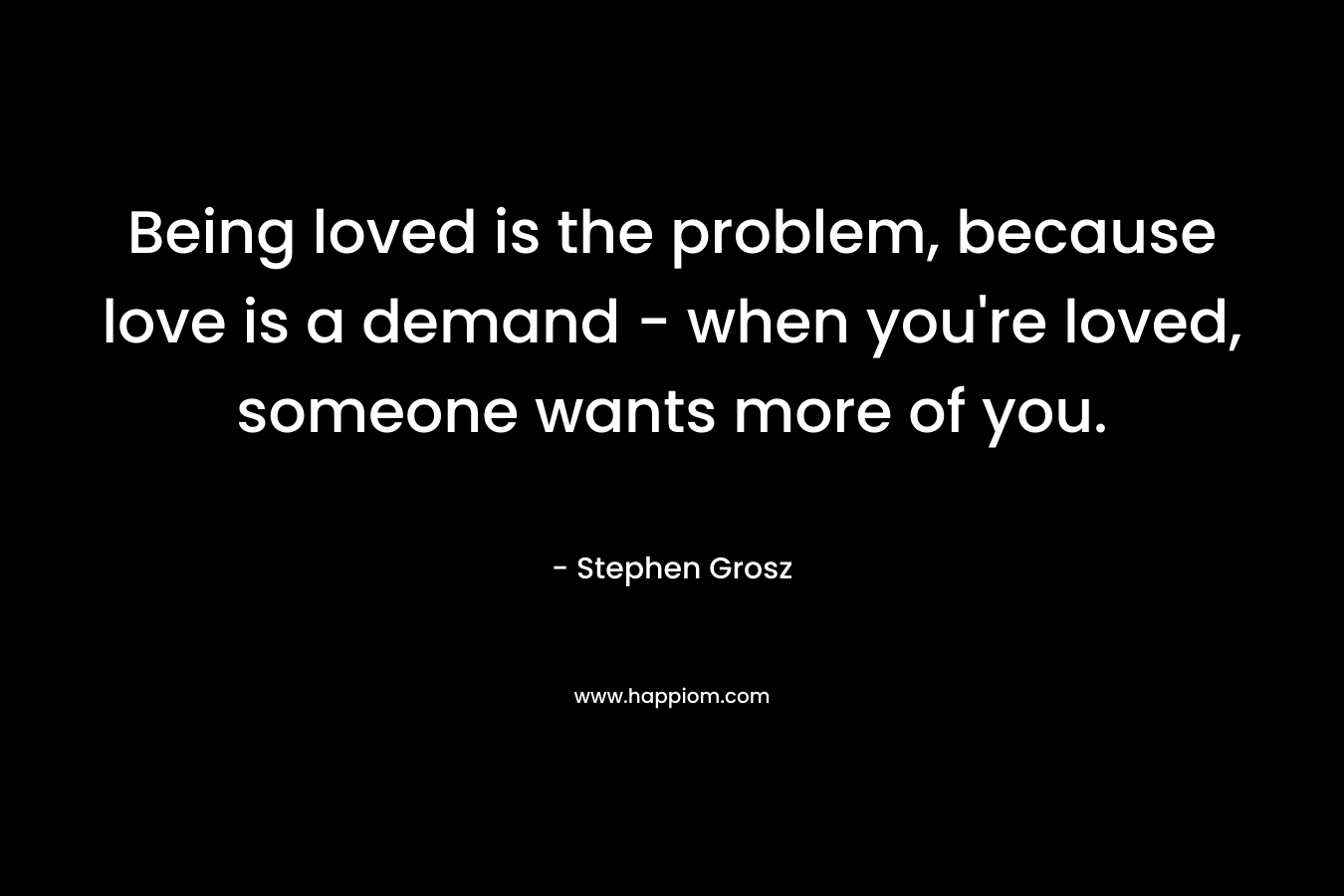 Being loved is the problem, because love is a demand - when you're loved, someone wants more of you.