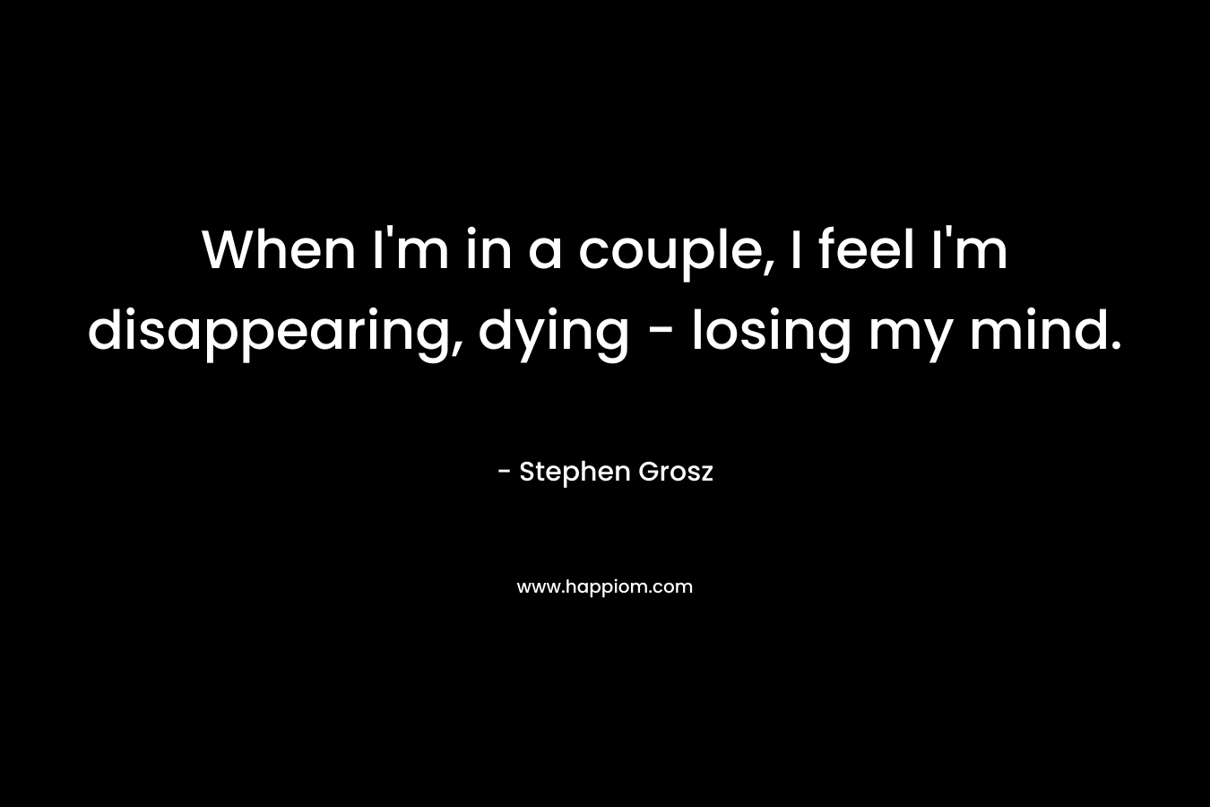 When I’m in a couple, I feel I’m disappearing, dying – losing my mind. – Stephen Grosz