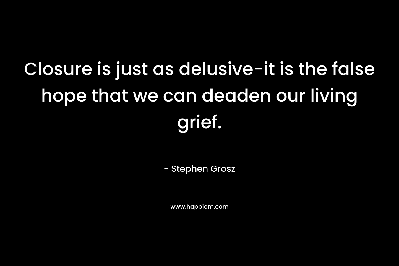 Closure is just as delusive-it is the false hope that we can deaden our living grief. – Stephen Grosz