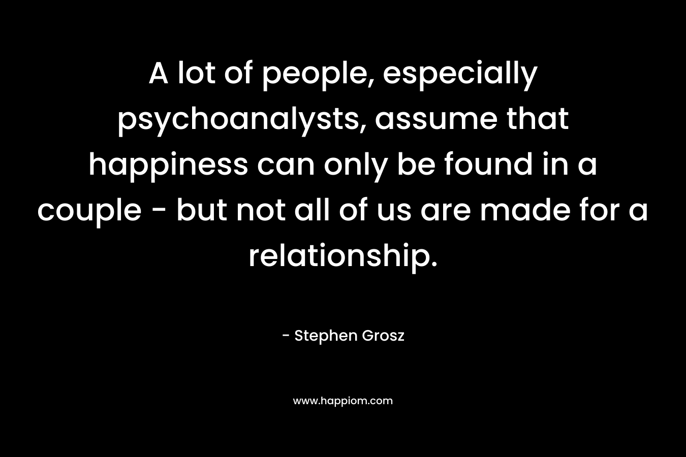 A lot of people, especially psychoanalysts, assume that happiness can only be found in a couple – but not all of us are made for a relationship. – Stephen Grosz