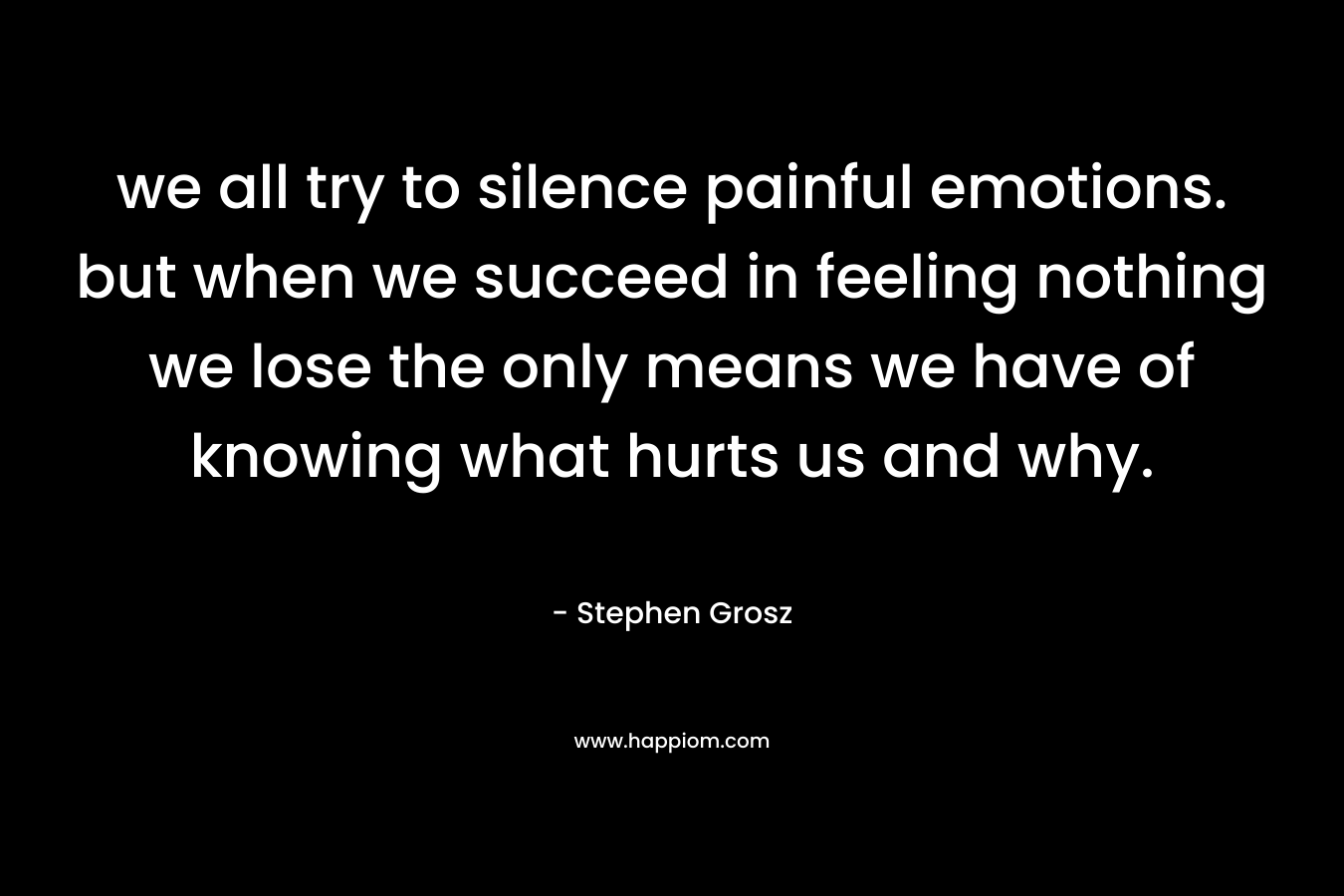 we all try to silence painful emotions. but when we succeed in feeling nothing we lose the only means we have of knowing what hurts us and why. – Stephen Grosz