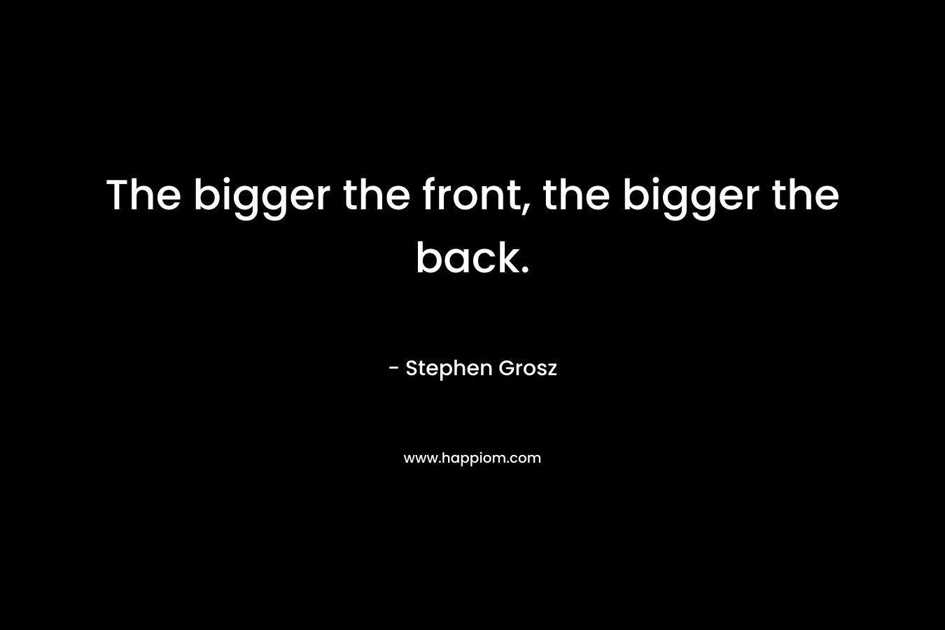 The bigger the front, the bigger the back. – Stephen Grosz