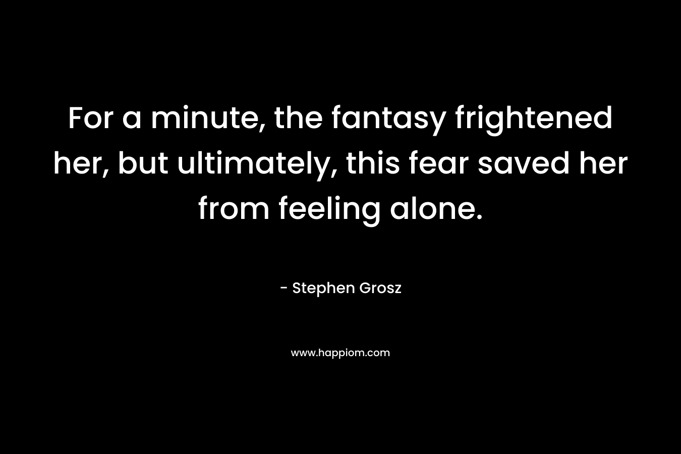 For a minute, the fantasy frightened her, but ultimately, this fear saved her from feeling alone. – Stephen Grosz