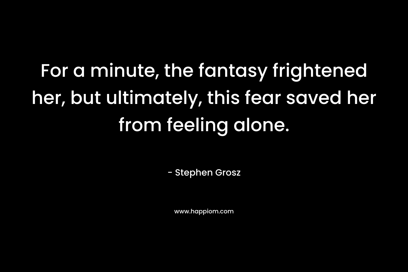 For a minute, the fantasy frightened her, but ultimately, this fear saved her from feeling alone.