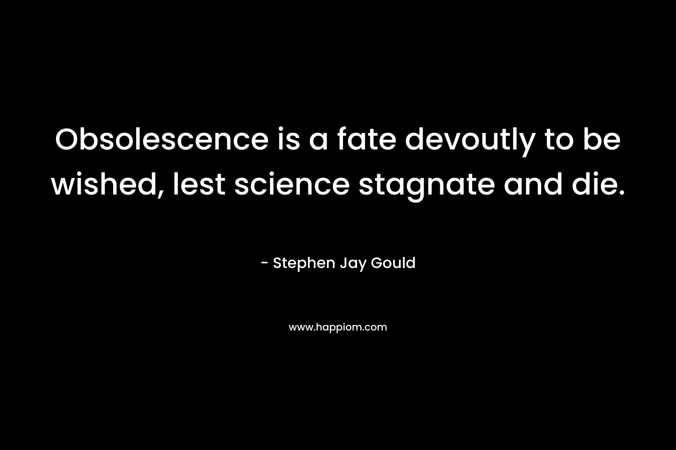 Obsolescence is a fate devoutly to be wished, lest science stagnate and die. – Stephen Jay Gould