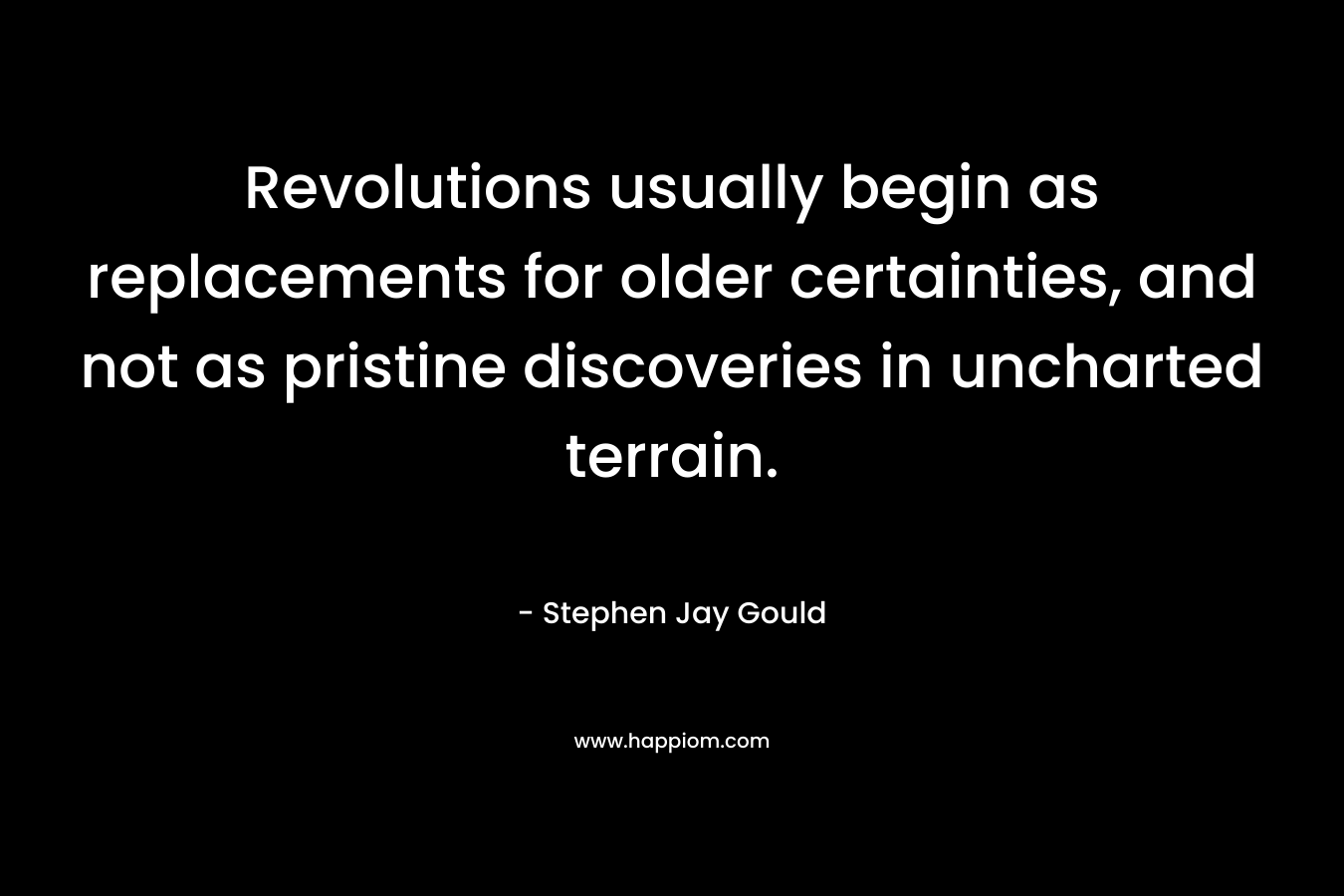 Revolutions usually begin as replacements for older certainties, and not as pristine discoveries in uncharted terrain. – Stephen Jay Gould