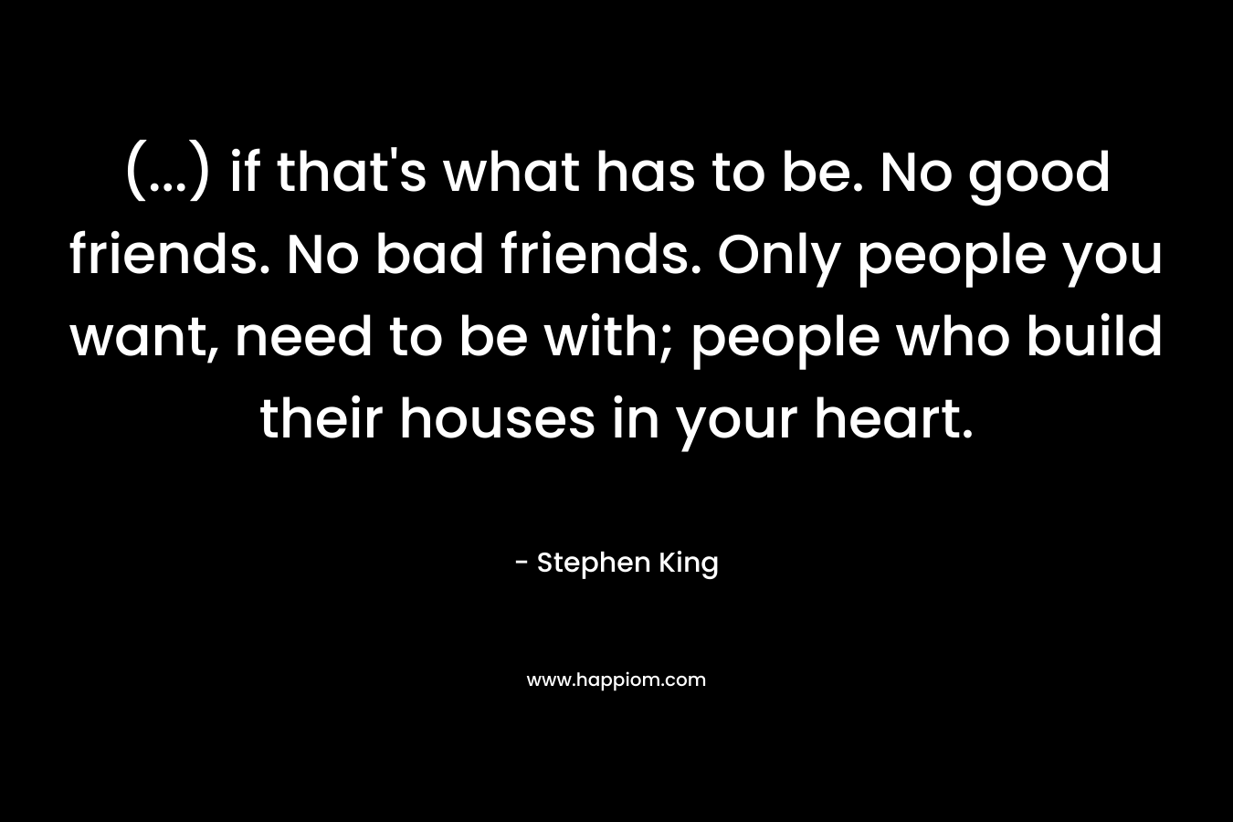 (...) if that's what has to be. No good friends. No bad friends. Only people you want, need to be with; people who build their houses in your heart.