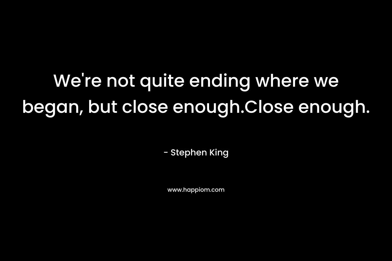 We’re not quite ending where we began, but close enough.Close enough. – Stephen King