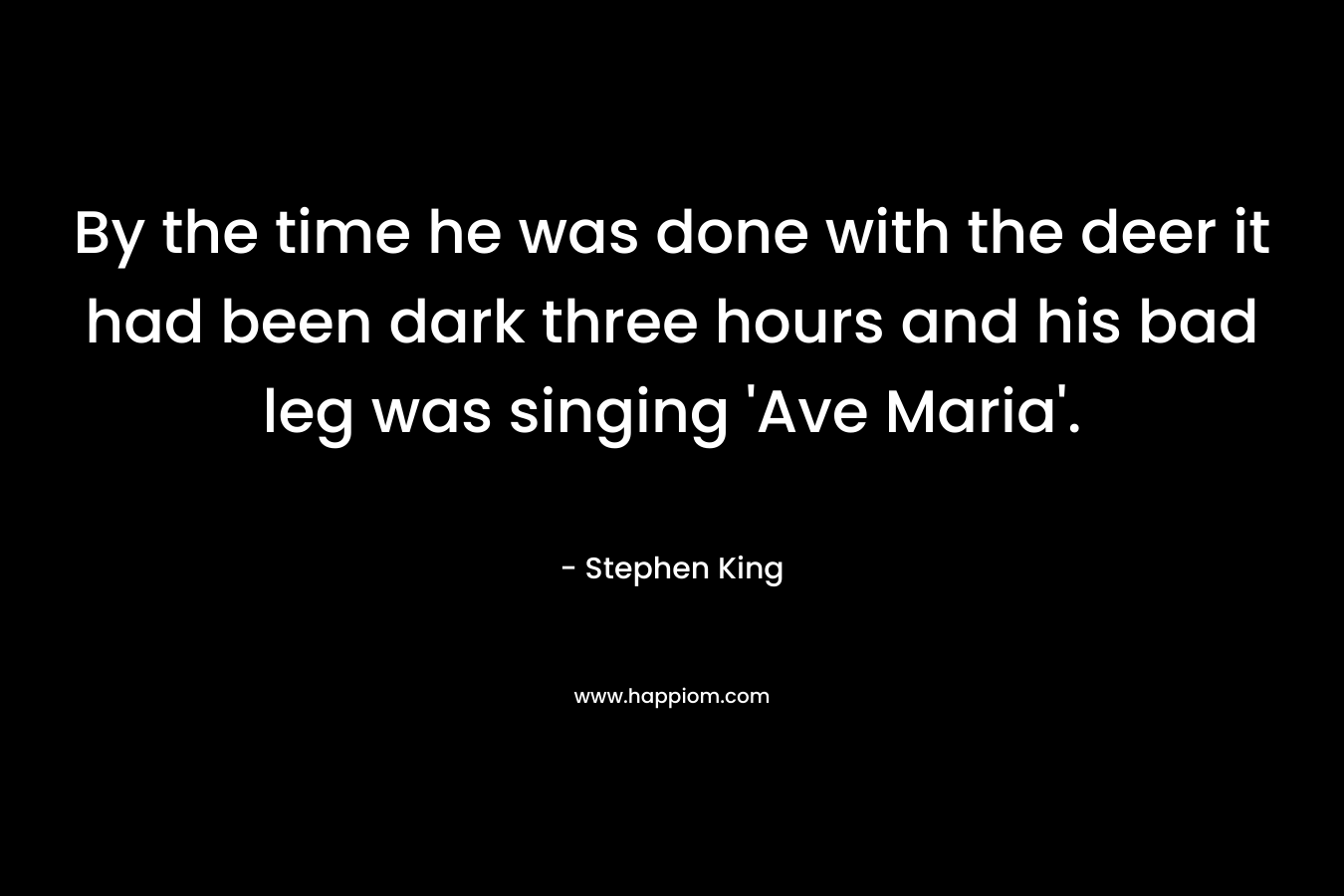 By the time he was done with the deer it had been dark three hours and his bad leg was singing ‘Ave Maria’. – Stephen King