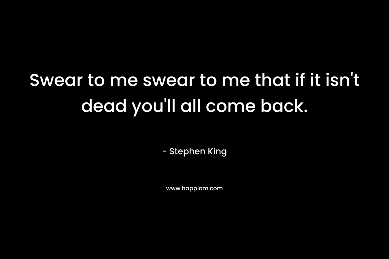 Swear to me swear to me that if it isn’t dead you’ll all come back. – Stephen King