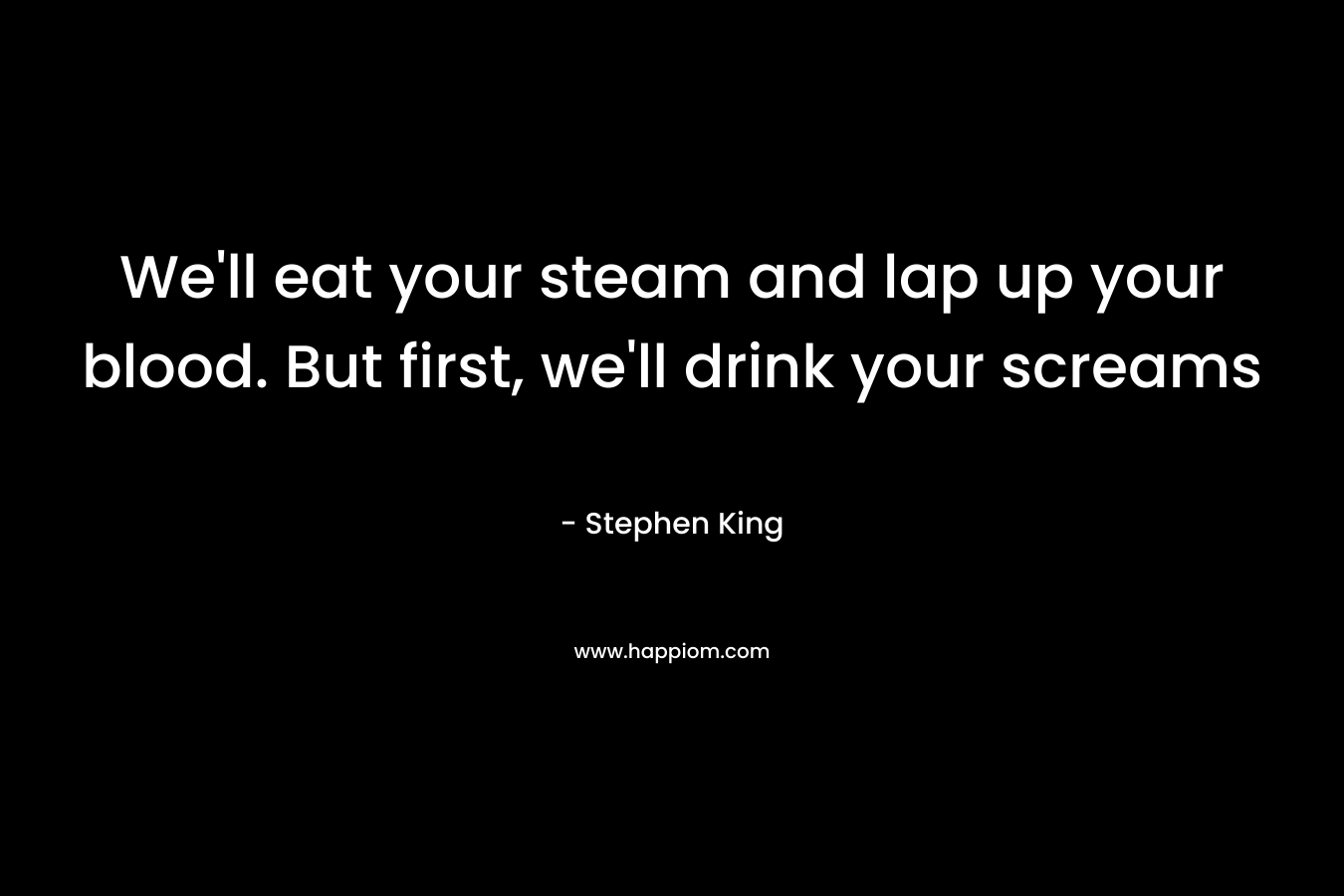 We’ll eat your steam and lap up your blood. But first, we’ll drink your screams – Stephen King