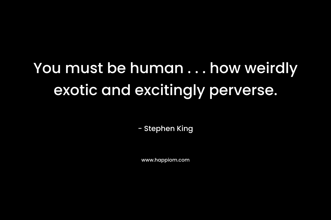 You must be human . . . how weirdly exotic and excitingly perverse.