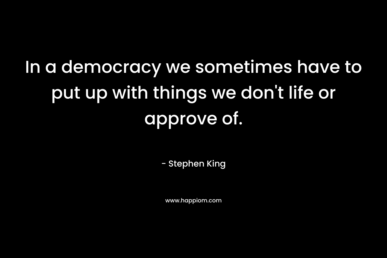 In a democracy we sometimes have to put up with things we don’t life or approve of. – Stephen King