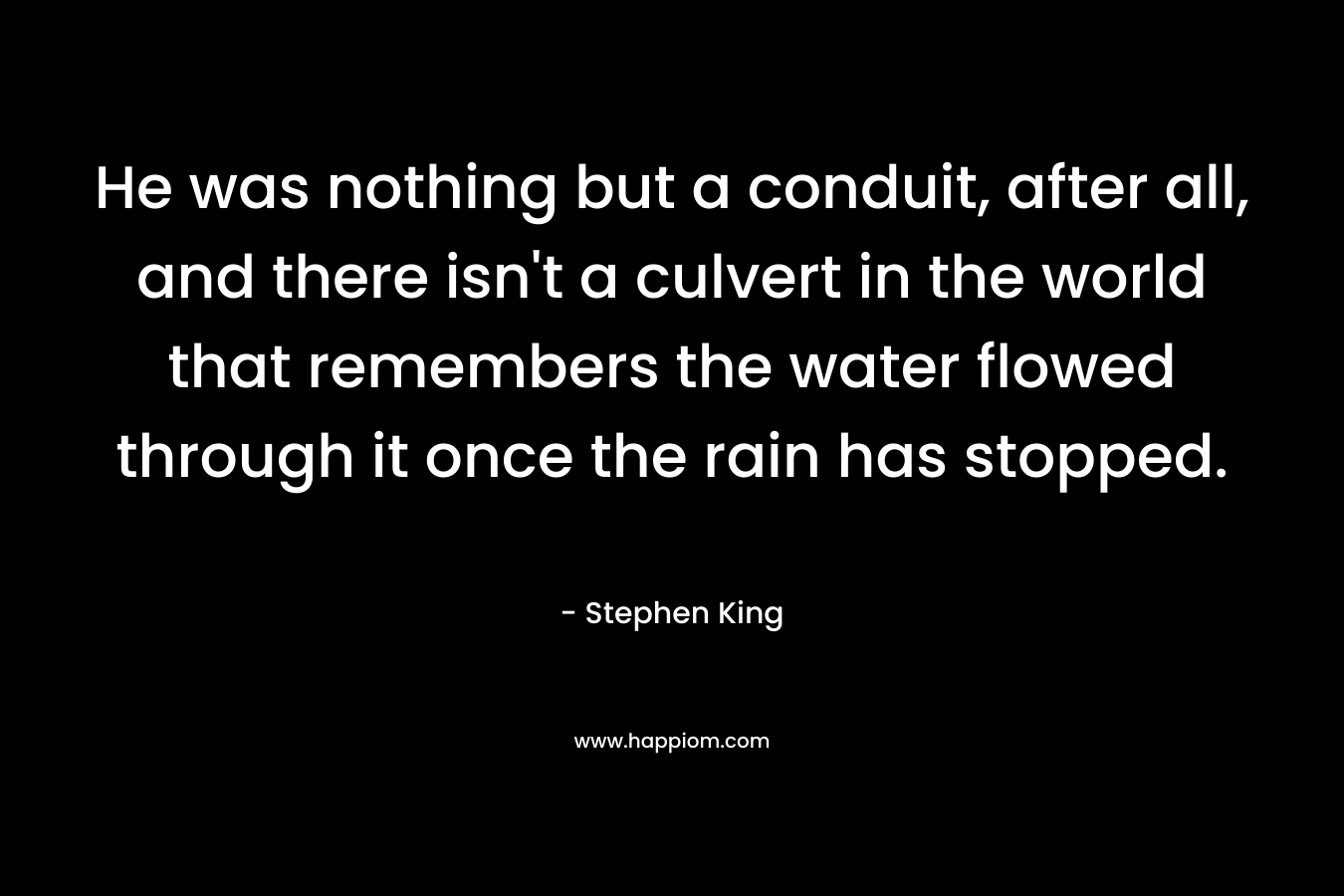 He was nothing but a conduit, after all, and there isn’t a culvert in the world that remembers the water flowed through it once the rain has stopped. – Stephen King