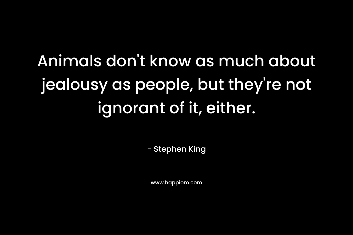 Animals don’t know as much about jealousy as people, but they’re not ignorant of it, either. – Stephen King