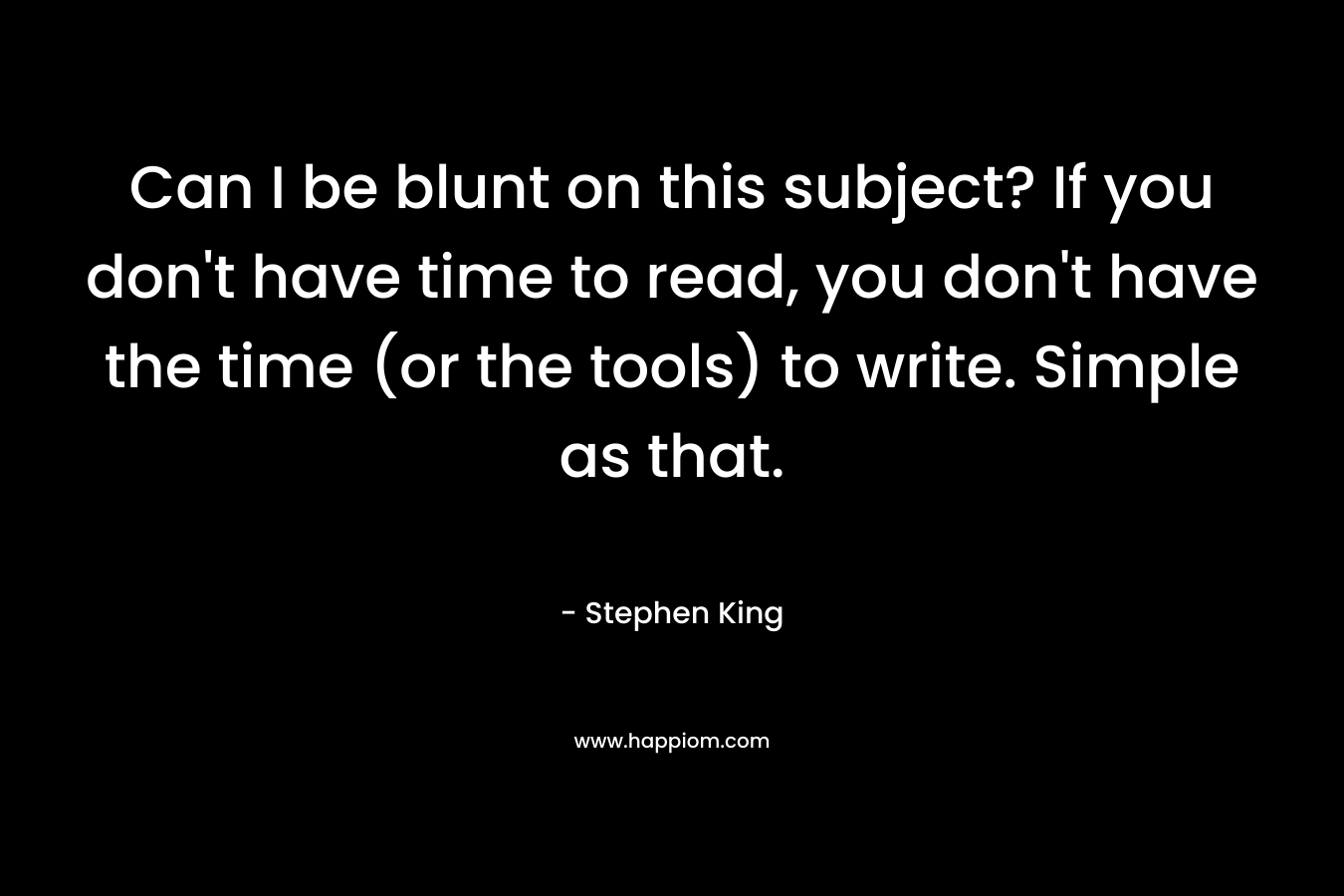 Can I be blunt on this subject? If you don’t have time to read, you don’t have the time (or the tools) to write. Simple as that. – Stephen King