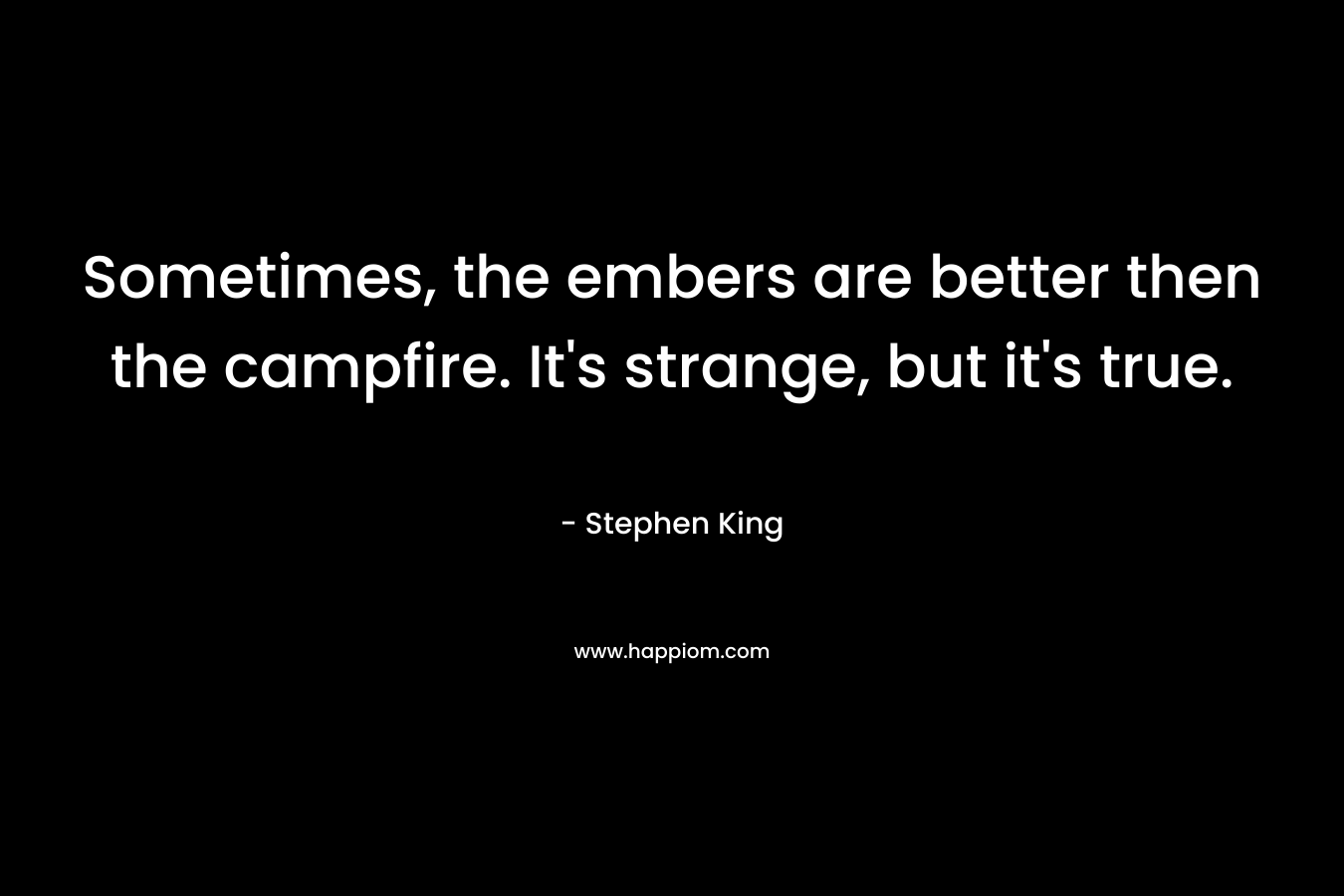 Sometimes, the embers are better then the campfire. It's strange, but it's true.