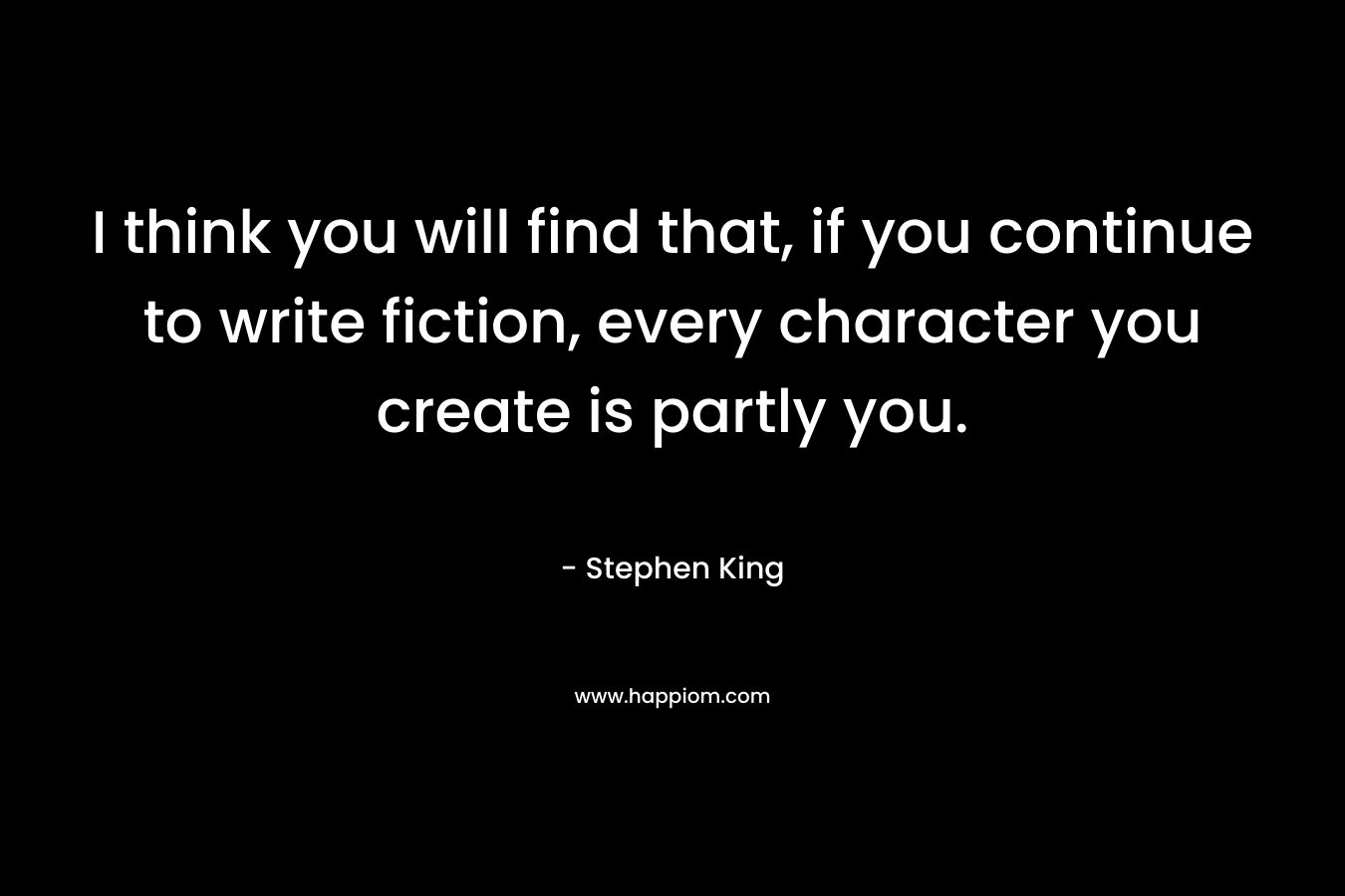 I think you will find that, if you continue to write fiction, every character you create is partly you. – Stephen King