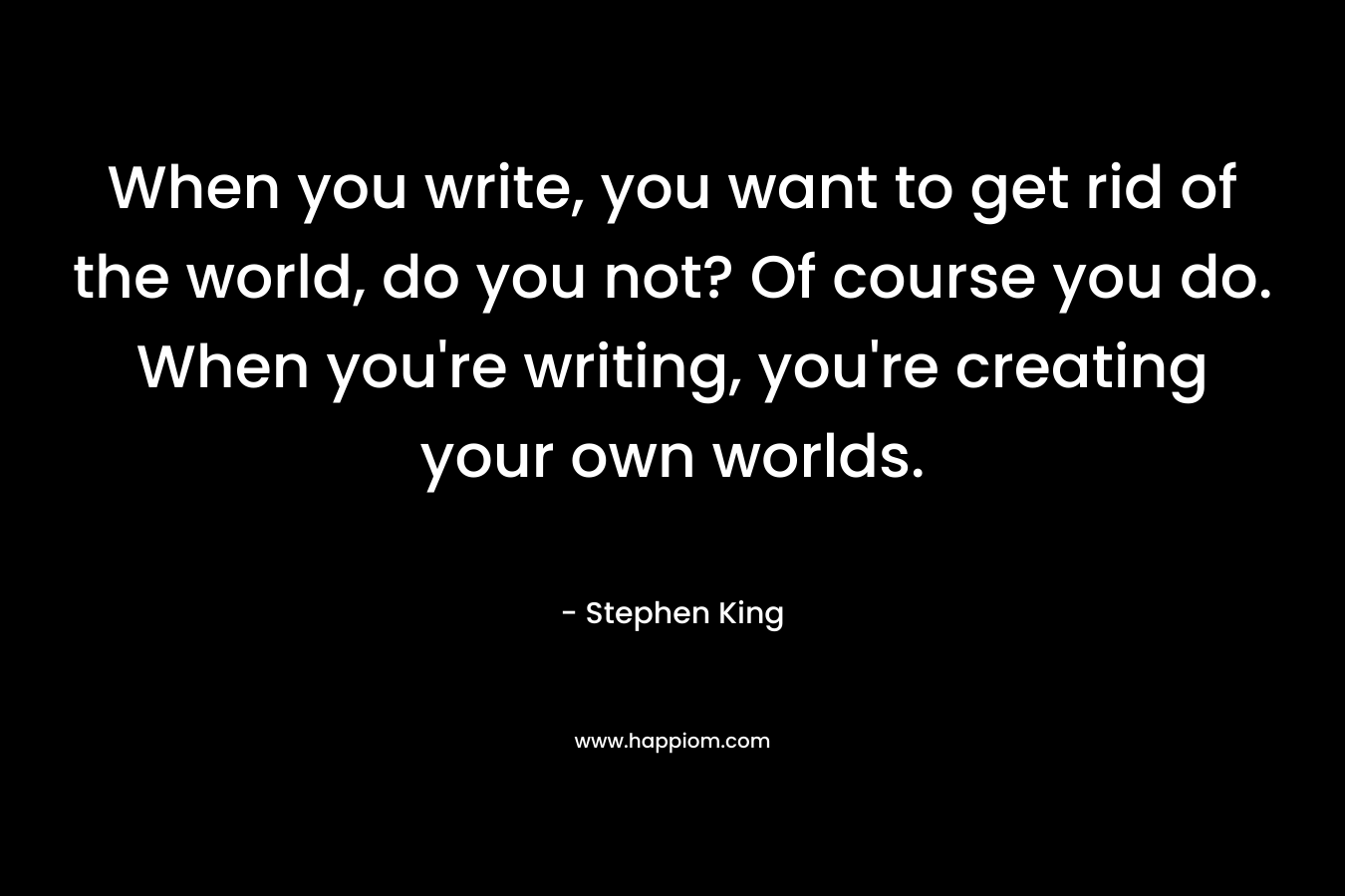 When you write, you want to get rid of the world, do you not? Of course you do. When you’re writing, you’re creating your own worlds. – Stephen King