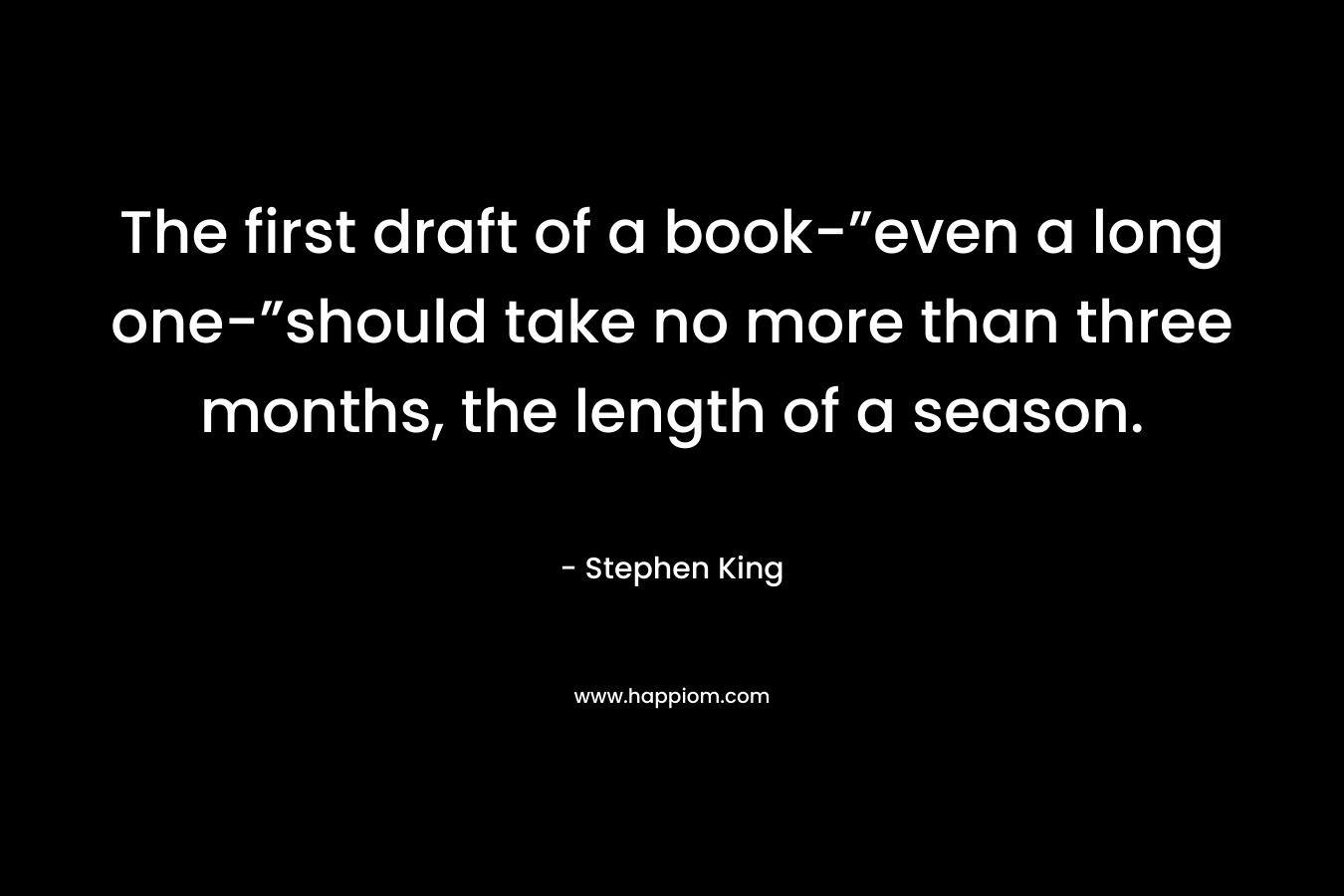 The first draft of a book-”even a long one-”should take no more than three months, the length of a season. – Stephen King