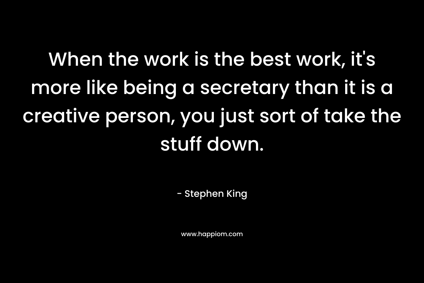 When the work is the best work, it’s more like being a secretary than it is a creative person, you just sort of take the stuff down. – Stephen King